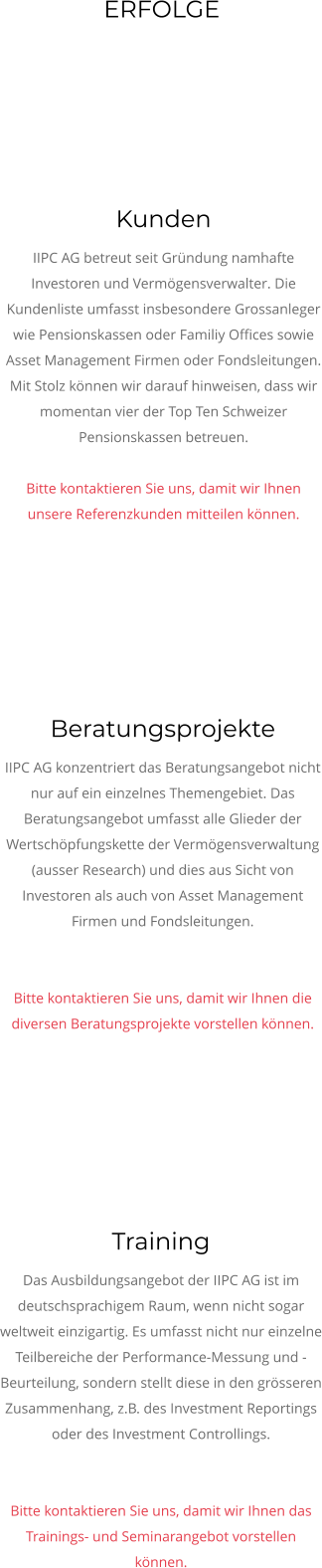 Kunden IIPC AG betreut seit Grndung namhafte Investoren und Vermgensverwalter. Die Kundenliste umfasst insbesondere Grossanleger wie Pensionskassen oder Familiy Offices sowie Asset Management Firmen oder Fondsleitungen. Mit Stolz knnen wir darauf hinweisen, dass wir momentan vier der Top Ten Schweizer Pensionskassen betreuen.  Bitte kontaktieren Sie uns, damit wir Ihnen unsere Referenzkunden mitteilen knnen.  Training Das Ausbildungsangebot der IIPC AG ist im deutschsprachigem Raum, wenn nicht sogar weltweit einzigartig. Es umfasst nicht nur einzelne Teilbereiche der Performance-Messung und -Beurteilung, sondern stellt diese in den grsseren Zusammenhang, z.B. des Investment Reportings oder des Investment Controllings.   Bitte kontaktieren Sie uns, damit wir Ihnen das Trainings- und Seminarangebot vorstellen knnen.   Beratungsprojekte IIPC AG konzentriert das Beratungsangebot nicht nur auf ein einzelnes Themengebiet. Das Beratungsangebot umfasst alle Glieder der Wertschpfungskette der Vermgensverwaltung (ausser Research) und dies aus Sicht von Investoren als auch von Asset Management Firmen und Fondsleitungen.   Bitte kontaktieren Sie uns, damit wir Ihnen die diversen Beratungsprojekte vorstellen knnen. ERFOLGE